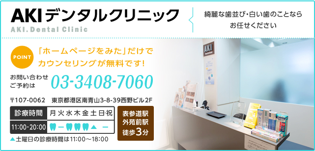 AKIデンタルクリニック 綺麗な歯並び・白い歯のことならお任せください POINT 「ホームページをみた」だけでカウンセリングが無料です！ お問い合わせ ご予約は 電話番号 03-3408-7060 〒107-0062 東京都港区南青山3-8-39西野ビル2F 診療時間 11:00～20:00 土曜日の診療時間は11:00～18:00 表参道駅 外苑前駅 徒歩3分