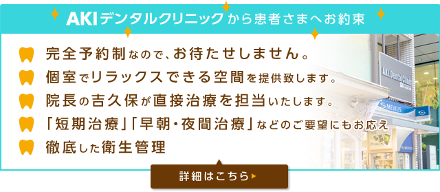 AKIデンタルクリニックから患者さまへお約束 完全予約なので、お待たせしません。 個室でリラックスできる空間を提供いたします。 院長の吉久保が直接治療を担当いたします。 「短期治療」「早朝・夜間治療」などのご要望にもお答え 徹底した衛生管理 詳細はこちら